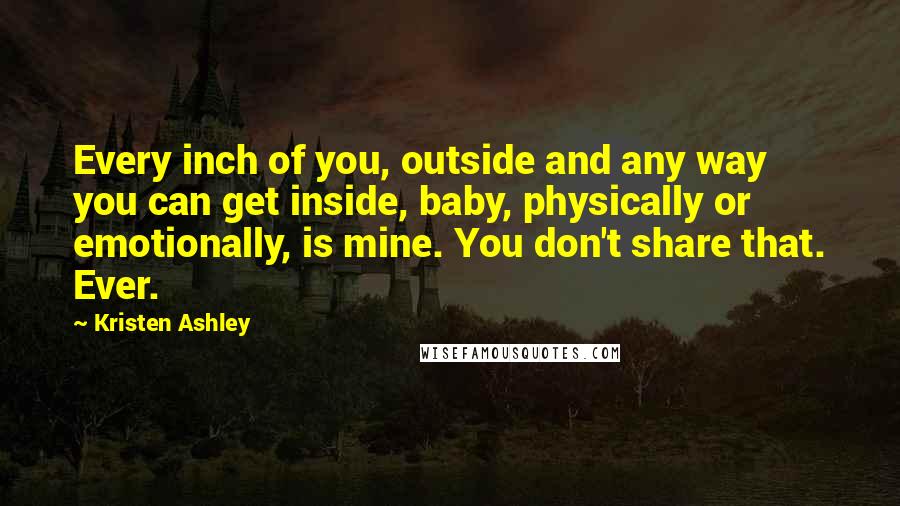 Kristen Ashley Quotes: Every inch of you, outside and any way you can get inside, baby, physically or emotionally, is mine. You don't share that. Ever.