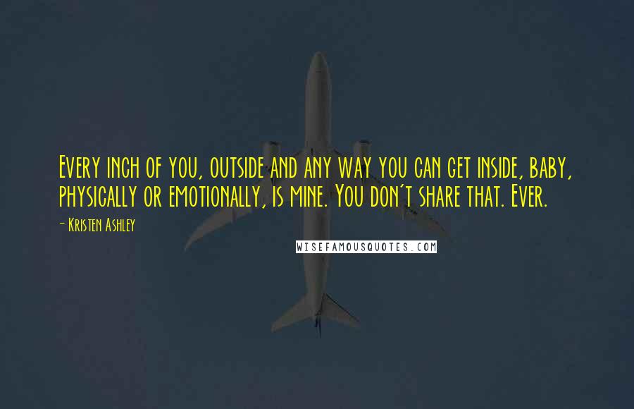 Kristen Ashley Quotes: Every inch of you, outside and any way you can get inside, baby, physically or emotionally, is mine. You don't share that. Ever.