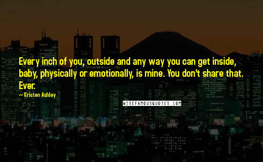 Kristen Ashley Quotes: Every inch of you, outside and any way you can get inside, baby, physically or emotionally, is mine. You don't share that. Ever.