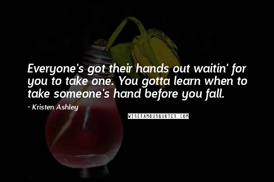 Kristen Ashley Quotes: Everyone's got their hands out waitin' for you to take one. You gotta learn when to take someone's hand before you fall.