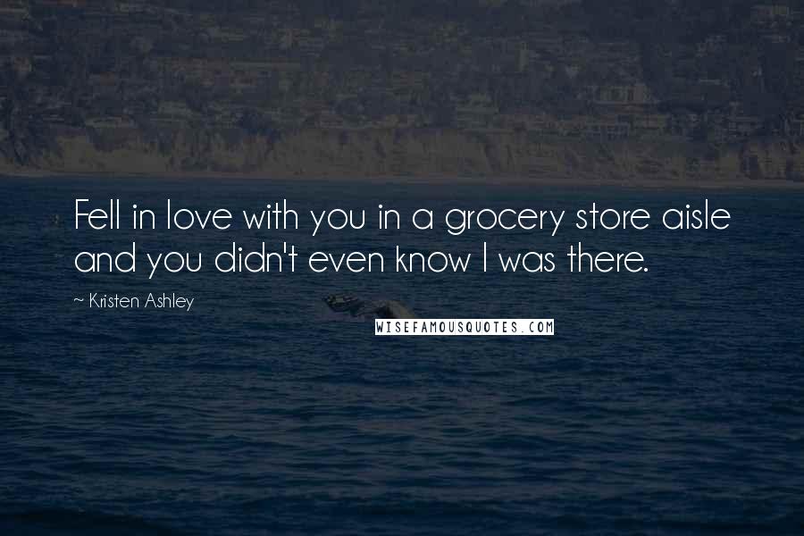 Kristen Ashley Quotes: Fell in love with you in a grocery store aisle and you didn't even know I was there.