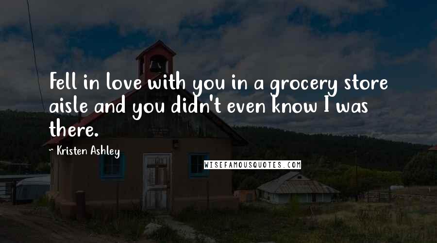 Kristen Ashley Quotes: Fell in love with you in a grocery store aisle and you didn't even know I was there.