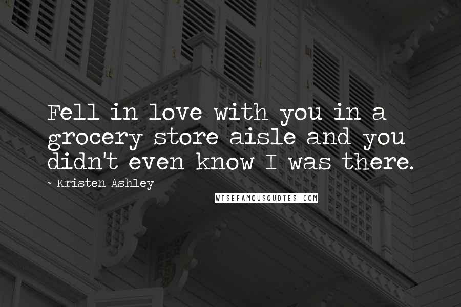 Kristen Ashley Quotes: Fell in love with you in a grocery store aisle and you didn't even know I was there.