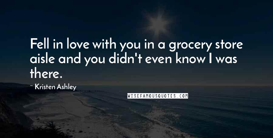 Kristen Ashley Quotes: Fell in love with you in a grocery store aisle and you didn't even know I was there.