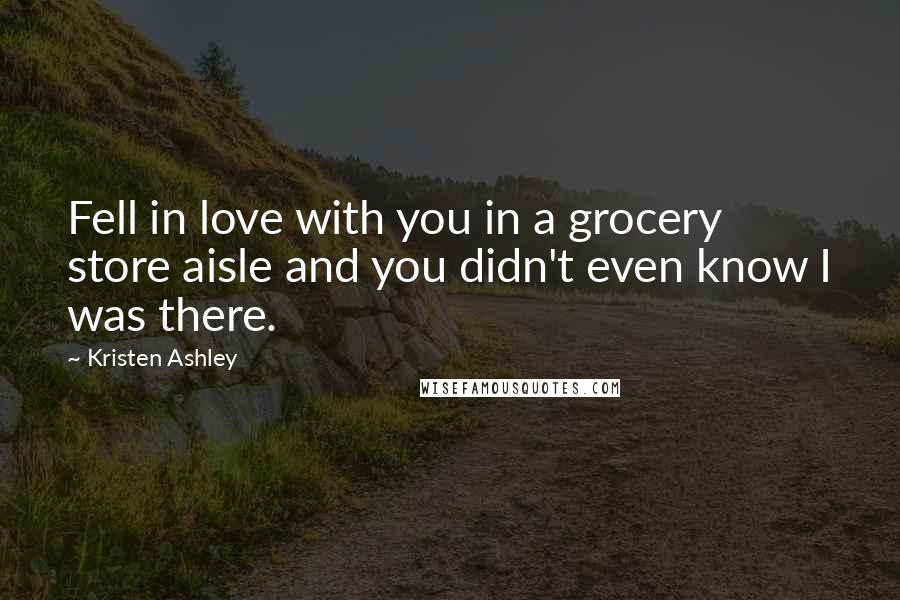 Kristen Ashley Quotes: Fell in love with you in a grocery store aisle and you didn't even know I was there.