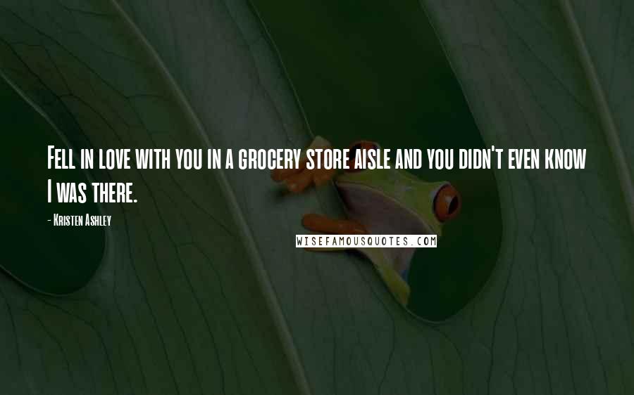 Kristen Ashley Quotes: Fell in love with you in a grocery store aisle and you didn't even know I was there.