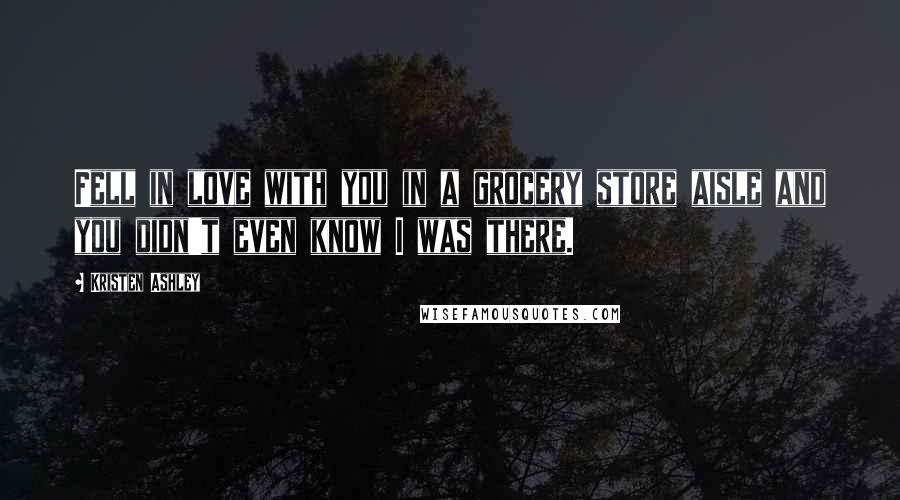 Kristen Ashley Quotes: Fell in love with you in a grocery store aisle and you didn't even know I was there.