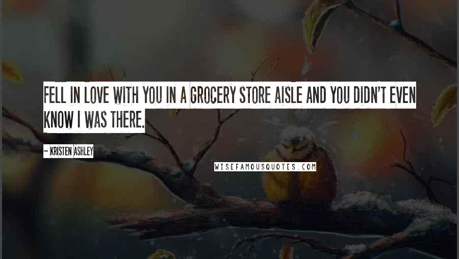 Kristen Ashley Quotes: Fell in love with you in a grocery store aisle and you didn't even know I was there.