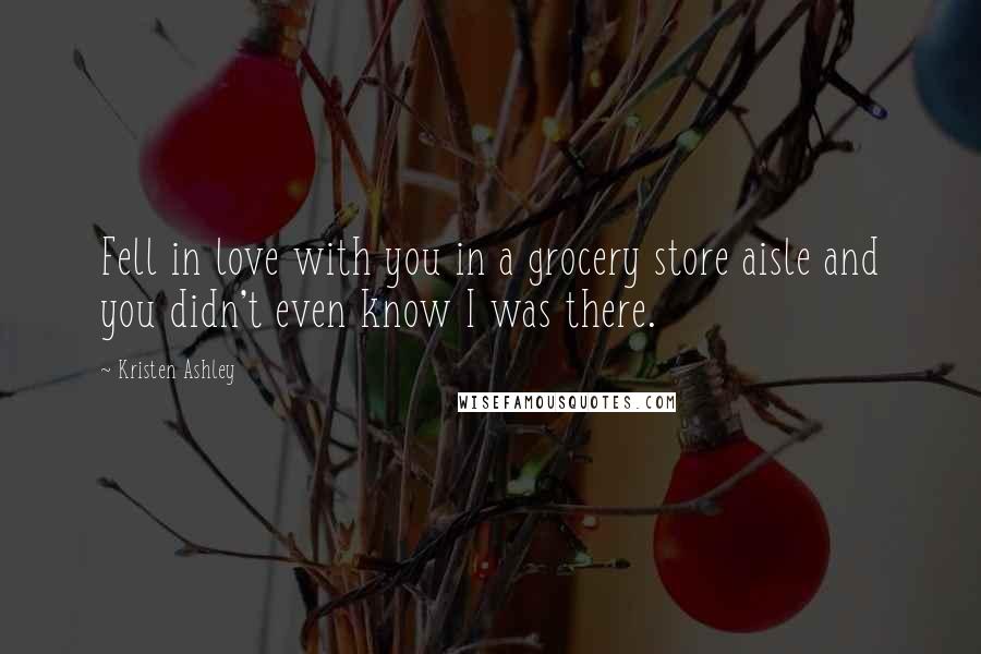 Kristen Ashley Quotes: Fell in love with you in a grocery store aisle and you didn't even know I was there.