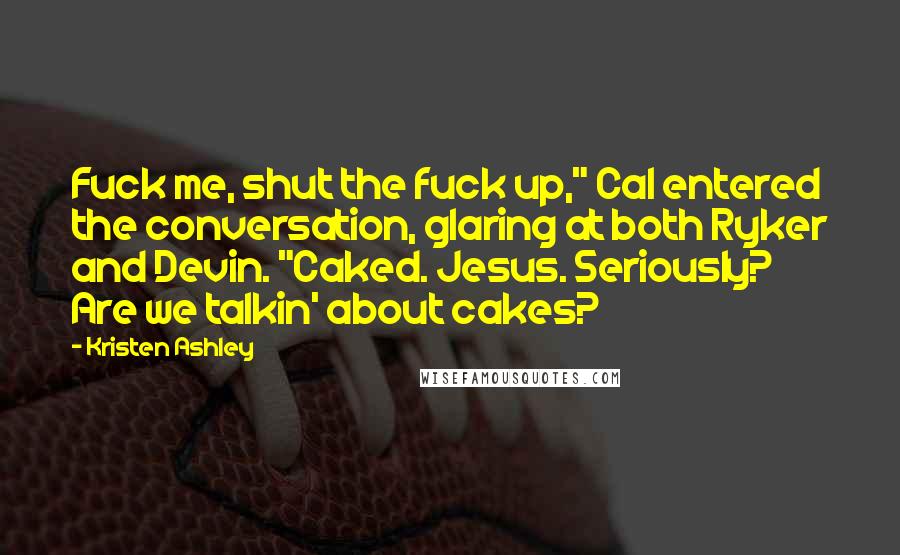 Kristen Ashley Quotes: Fuck me, shut the fuck up," Cal entered the conversation, glaring at both Ryker and Devin. "Caked. Jesus. Seriously? Are we talkin' about cakes?