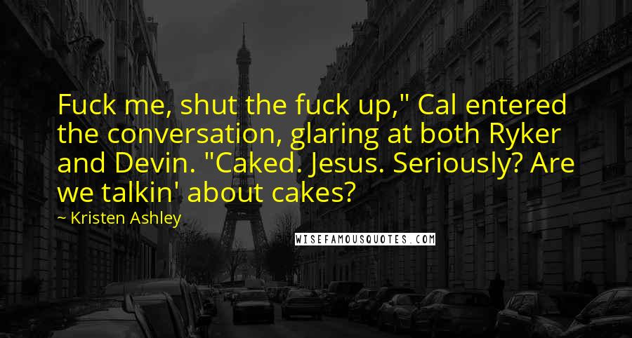 Kristen Ashley Quotes: Fuck me, shut the fuck up," Cal entered the conversation, glaring at both Ryker and Devin. "Caked. Jesus. Seriously? Are we talkin' about cakes?
