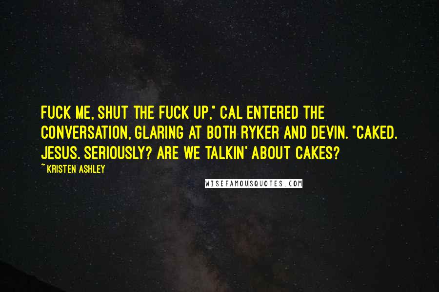 Kristen Ashley Quotes: Fuck me, shut the fuck up," Cal entered the conversation, glaring at both Ryker and Devin. "Caked. Jesus. Seriously? Are we talkin' about cakes?
