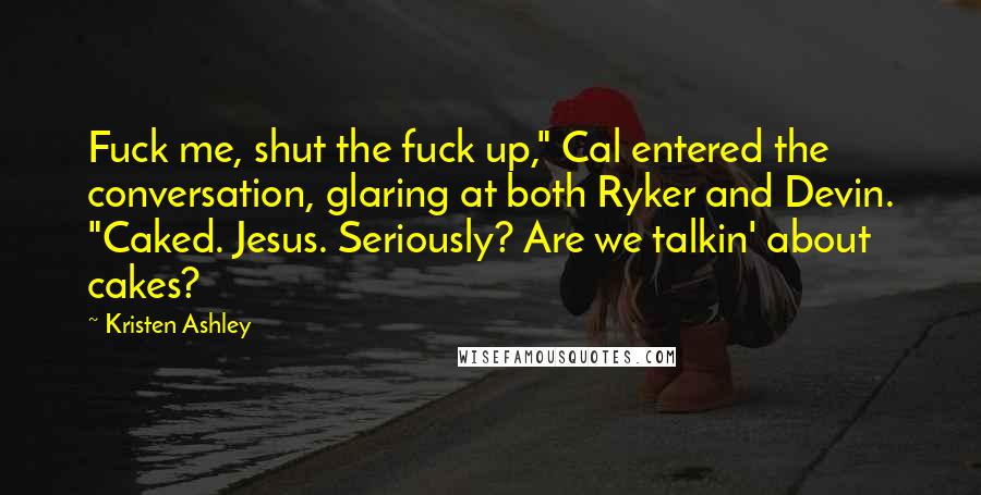 Kristen Ashley Quotes: Fuck me, shut the fuck up," Cal entered the conversation, glaring at both Ryker and Devin. "Caked. Jesus. Seriously? Are we talkin' about cakes?