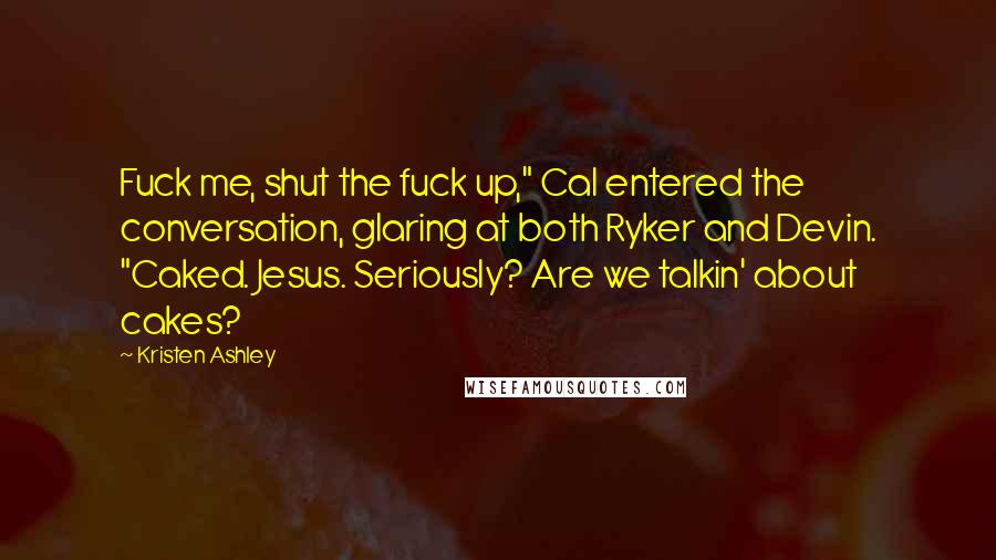 Kristen Ashley Quotes: Fuck me, shut the fuck up," Cal entered the conversation, glaring at both Ryker and Devin. "Caked. Jesus. Seriously? Are we talkin' about cakes?