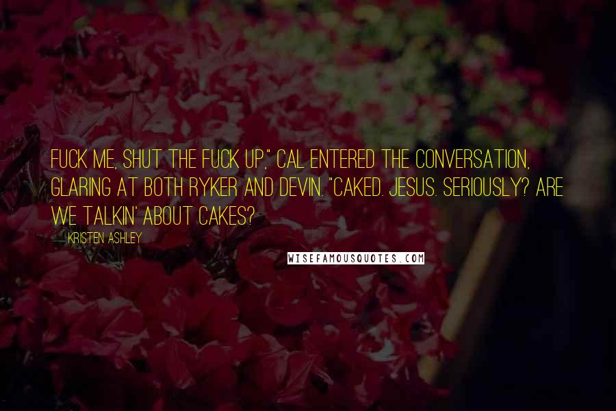 Kristen Ashley Quotes: Fuck me, shut the fuck up," Cal entered the conversation, glaring at both Ryker and Devin. "Caked. Jesus. Seriously? Are we talkin' about cakes?