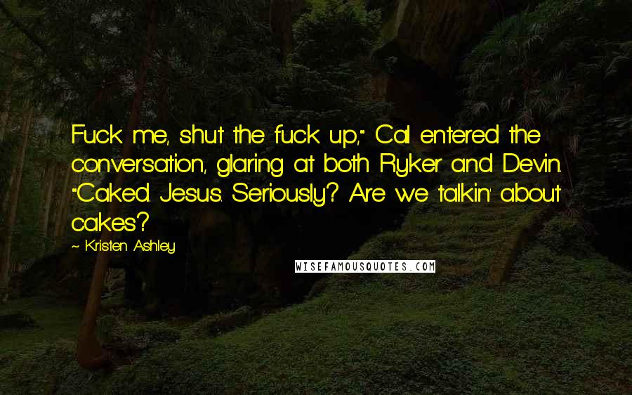 Kristen Ashley Quotes: Fuck me, shut the fuck up," Cal entered the conversation, glaring at both Ryker and Devin. "Caked. Jesus. Seriously? Are we talkin' about cakes?