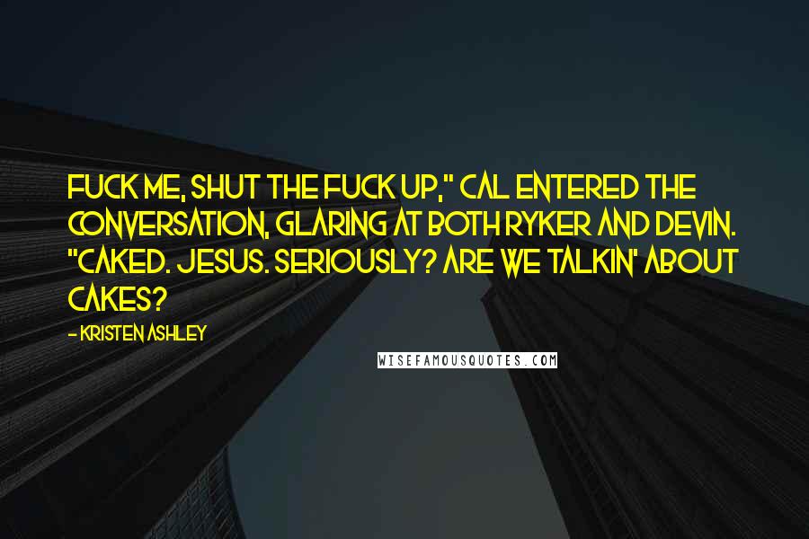 Kristen Ashley Quotes: Fuck me, shut the fuck up," Cal entered the conversation, glaring at both Ryker and Devin. "Caked. Jesus. Seriously? Are we talkin' about cakes?