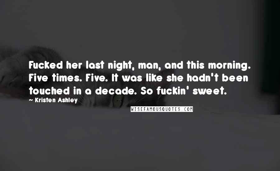 Kristen Ashley Quotes: Fucked her last night, man, and this morning. Five times. Five. It was like she hadn't been touched in a decade. So fuckin' sweet.