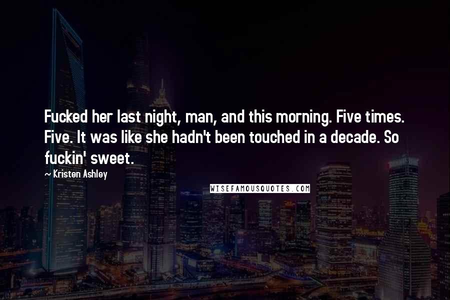 Kristen Ashley Quotes: Fucked her last night, man, and this morning. Five times. Five. It was like she hadn't been touched in a decade. So fuckin' sweet.