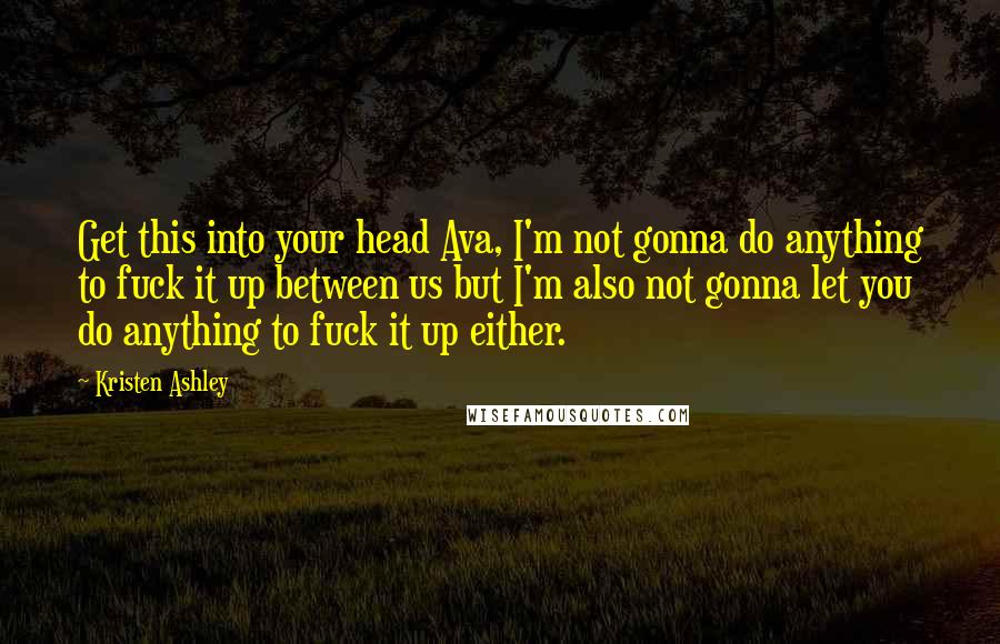 Kristen Ashley Quotes: Get this into your head Ava, I'm not gonna do anything to fuck it up between us but I'm also not gonna let you do anything to fuck it up either.