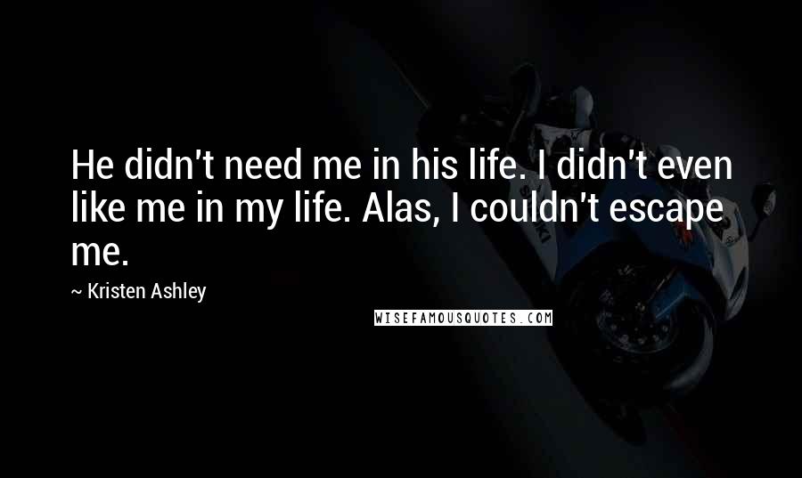 Kristen Ashley Quotes: He didn't need me in his life. I didn't even like me in my life. Alas, I couldn't escape me.