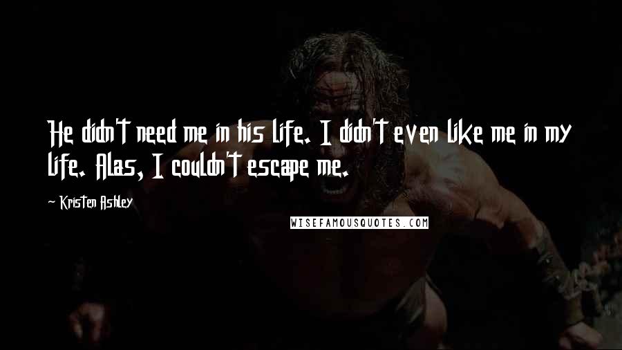 Kristen Ashley Quotes: He didn't need me in his life. I didn't even like me in my life. Alas, I couldn't escape me.