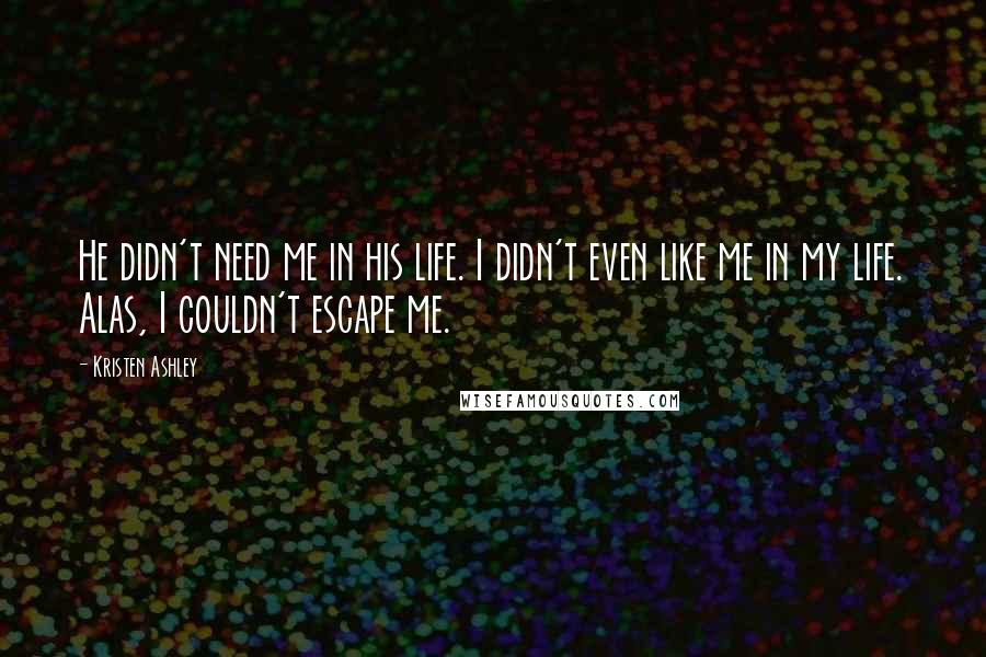 Kristen Ashley Quotes: He didn't need me in his life. I didn't even like me in my life. Alas, I couldn't escape me.