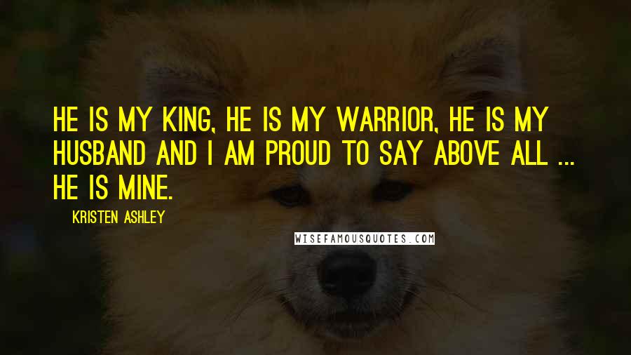 Kristen Ashley Quotes: He is my king, he is my warrior, he is my husband and I am proud to say above all ... he is mine.