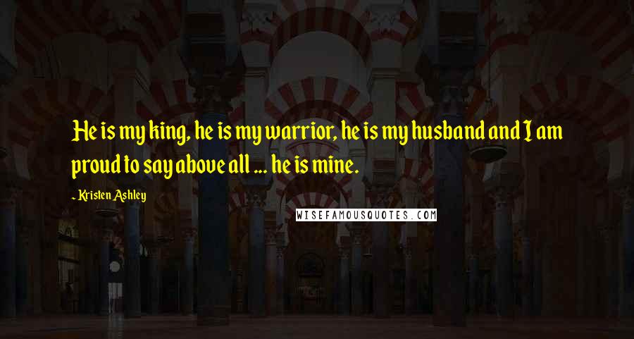 Kristen Ashley Quotes: He is my king, he is my warrior, he is my husband and I am proud to say above all ... he is mine.