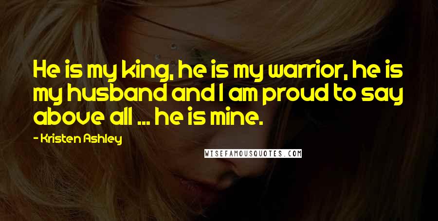 Kristen Ashley Quotes: He is my king, he is my warrior, he is my husband and I am proud to say above all ... he is mine.