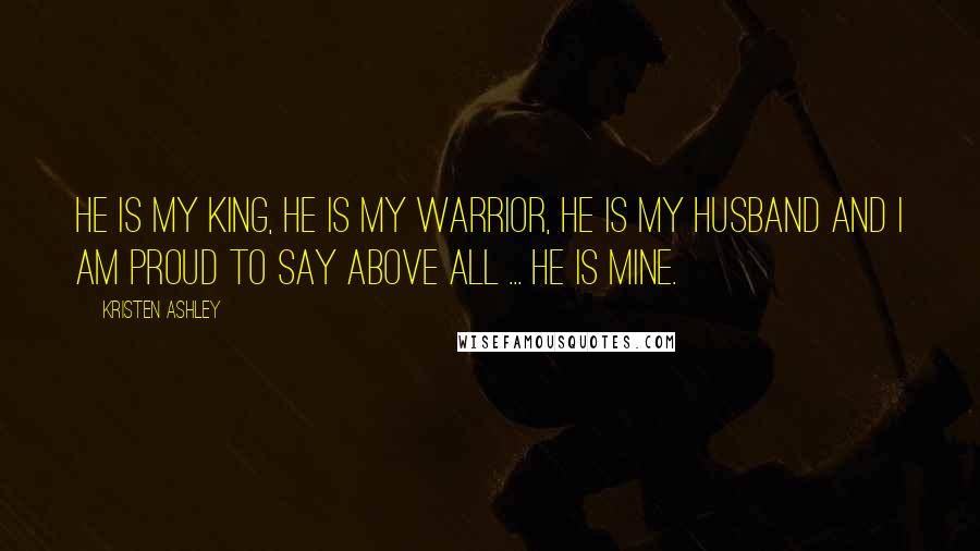 Kristen Ashley Quotes: He is my king, he is my warrior, he is my husband and I am proud to say above all ... he is mine.