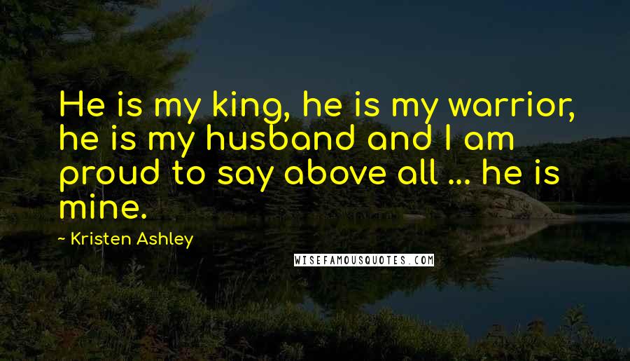 Kristen Ashley Quotes: He is my king, he is my warrior, he is my husband and I am proud to say above all ... he is mine.