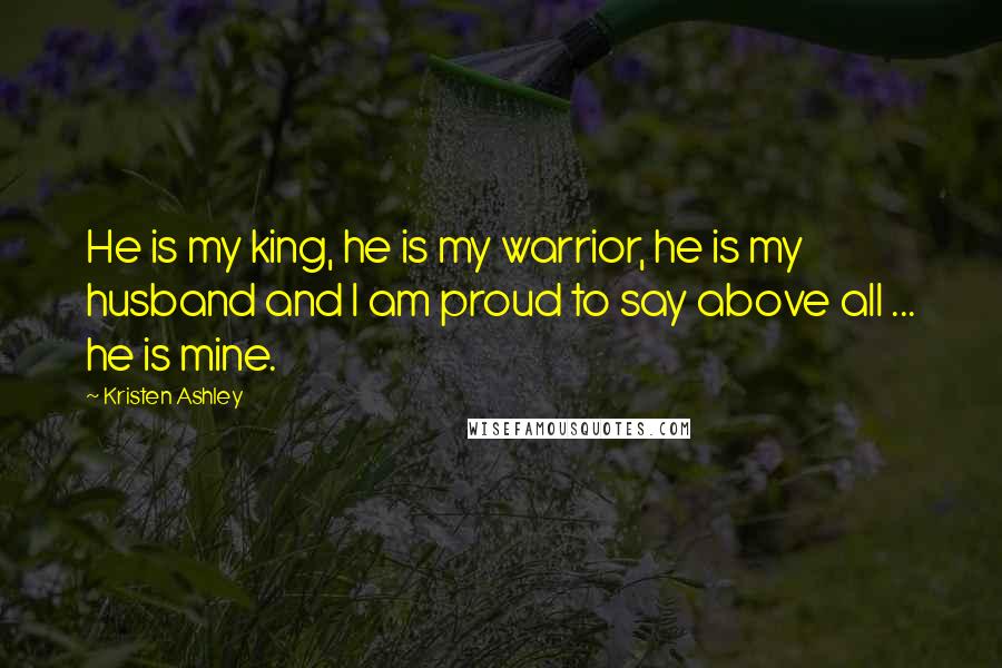 Kristen Ashley Quotes: He is my king, he is my warrior, he is my husband and I am proud to say above all ... he is mine.