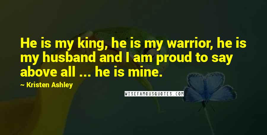 Kristen Ashley Quotes: He is my king, he is my warrior, he is my husband and I am proud to say above all ... he is mine.