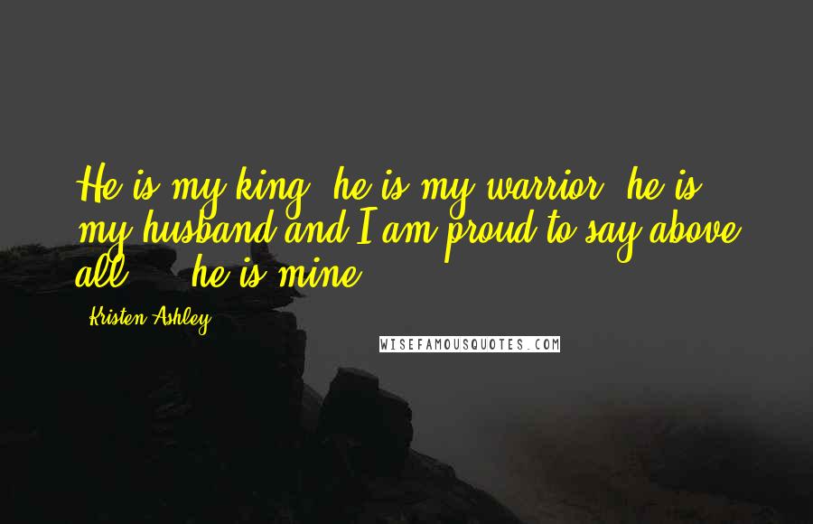 Kristen Ashley Quotes: He is my king, he is my warrior, he is my husband and I am proud to say above all ... he is mine.