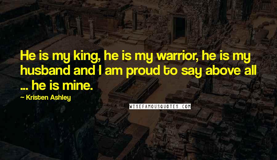 Kristen Ashley Quotes: He is my king, he is my warrior, he is my husband and I am proud to say above all ... he is mine.