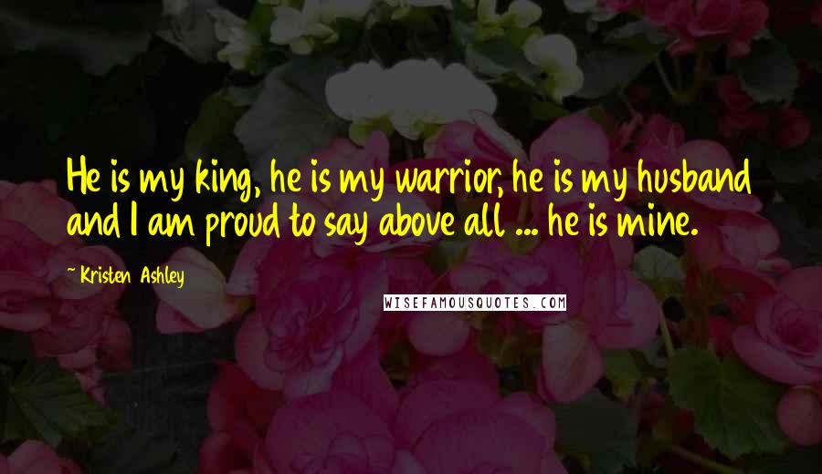 Kristen Ashley Quotes: He is my king, he is my warrior, he is my husband and I am proud to say above all ... he is mine.