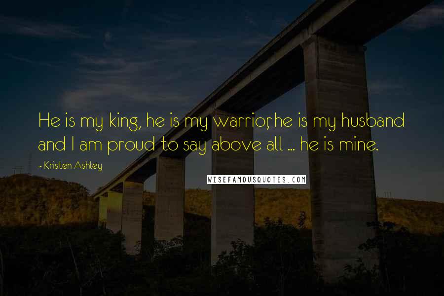 Kristen Ashley Quotes: He is my king, he is my warrior, he is my husband and I am proud to say above all ... he is mine.