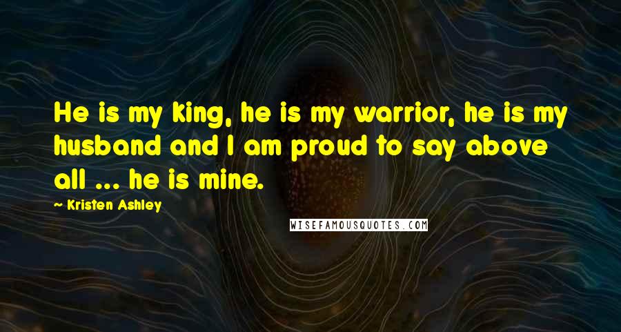 Kristen Ashley Quotes: He is my king, he is my warrior, he is my husband and I am proud to say above all ... he is mine.
