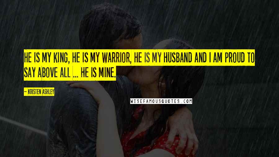 Kristen Ashley Quotes: He is my king, he is my warrior, he is my husband and I am proud to say above all ... he is mine.