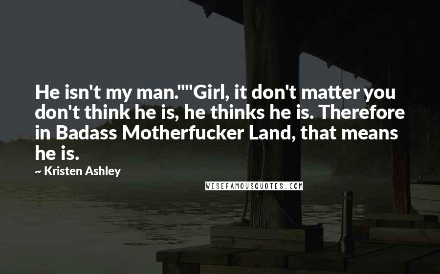 Kristen Ashley Quotes: He isn't my man.""Girl, it don't matter you don't think he is, he thinks he is. Therefore in Badass Motherfucker Land, that means he is.