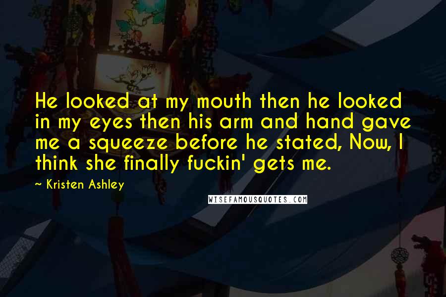 Kristen Ashley Quotes: He looked at my mouth then he looked in my eyes then his arm and hand gave me a squeeze before he stated, Now, I think she finally fuckin' gets me.