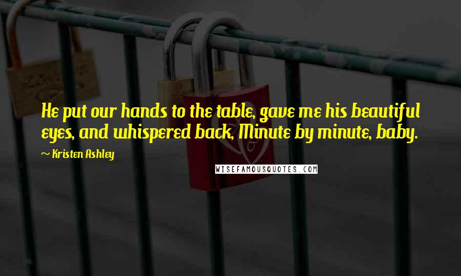 Kristen Ashley Quotes: He put our hands to the table, gave me his beautiful eyes, and whispered back, Minute by minute, baby.