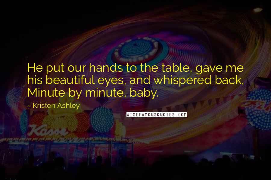 Kristen Ashley Quotes: He put our hands to the table, gave me his beautiful eyes, and whispered back, Minute by minute, baby.