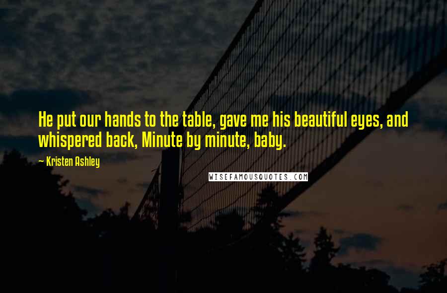 Kristen Ashley Quotes: He put our hands to the table, gave me his beautiful eyes, and whispered back, Minute by minute, baby.