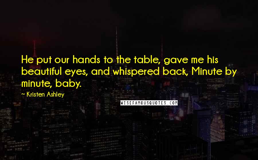 Kristen Ashley Quotes: He put our hands to the table, gave me his beautiful eyes, and whispered back, Minute by minute, baby.