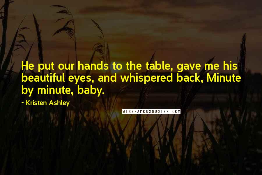 Kristen Ashley Quotes: He put our hands to the table, gave me his beautiful eyes, and whispered back, Minute by minute, baby.