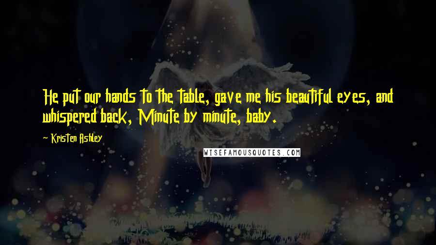 Kristen Ashley Quotes: He put our hands to the table, gave me his beautiful eyes, and whispered back, Minute by minute, baby.