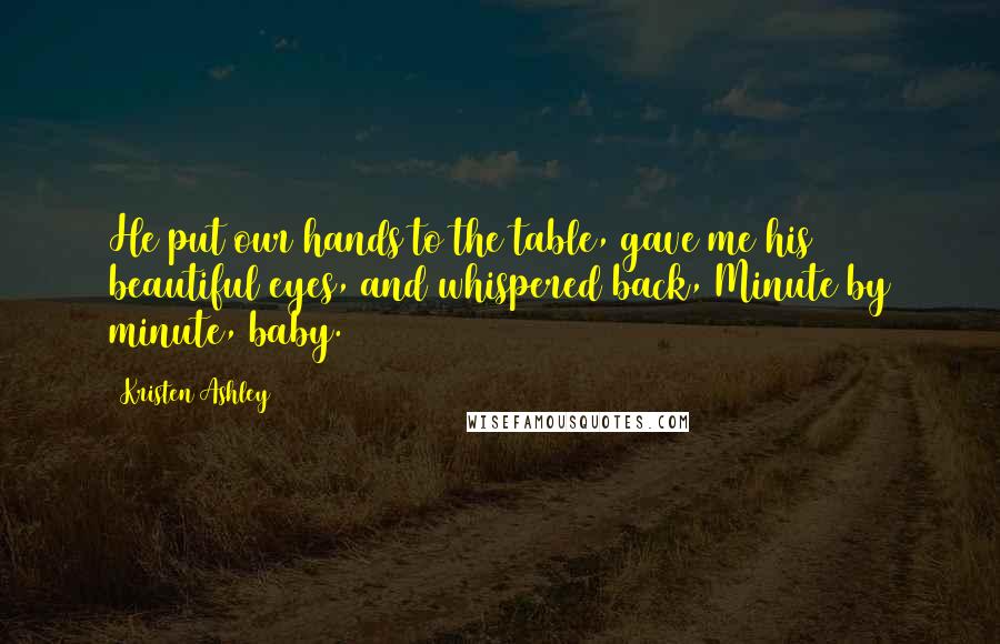 Kristen Ashley Quotes: He put our hands to the table, gave me his beautiful eyes, and whispered back, Minute by minute, baby.
