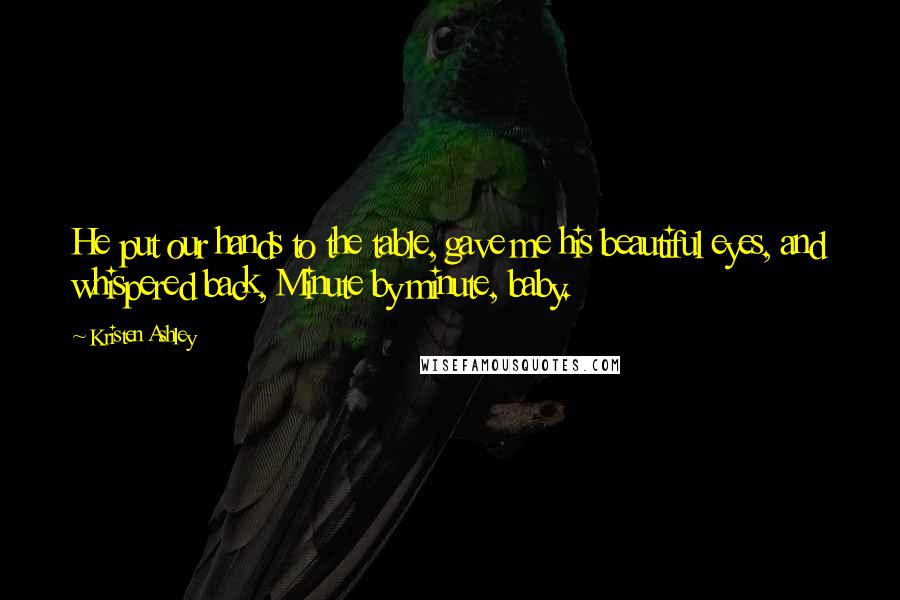 Kristen Ashley Quotes: He put our hands to the table, gave me his beautiful eyes, and whispered back, Minute by minute, baby.